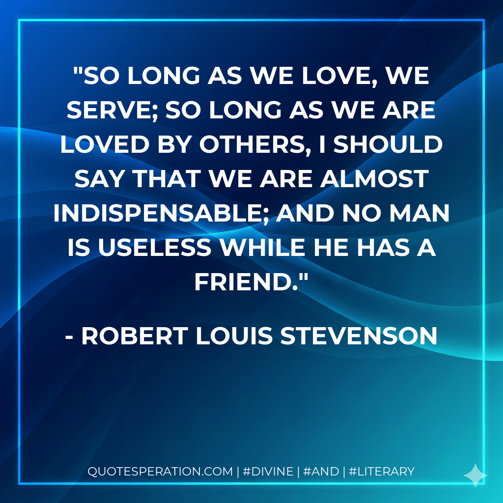 So long as we love, we serve; so long as we are loved by others, I should say that we are almost indispensable; and no man is useless while he has a friend. - Robert Louis Stevenson