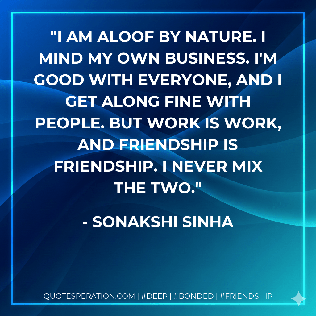 I am aloof by nature. I mind my own business. I'm good with everyone, and I get along fine with people. But work is work, and friendship is friendship. I never mix the two. - Sonakshi Sinha