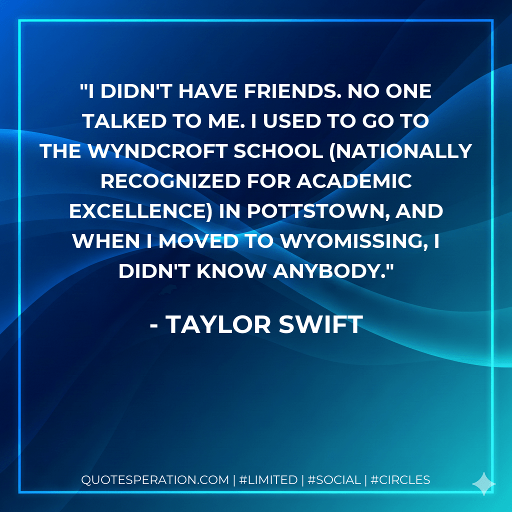 I didn't have friends. No one talked to me. I used to go to the Wyndcroft School (nationally recognized for academic excellence) in Pottstown, and when I moved to Wyomissing, I didn't know anybody. - Taylor Swift