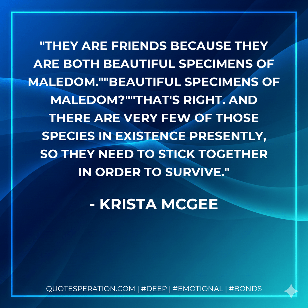 They are friends because they are both beautiful specimens of maledom.""Beautiful specimens of maledom?""That's right. And there are very few of those species in existence presently, so they need to stick together in order to survive. - Krista McGee