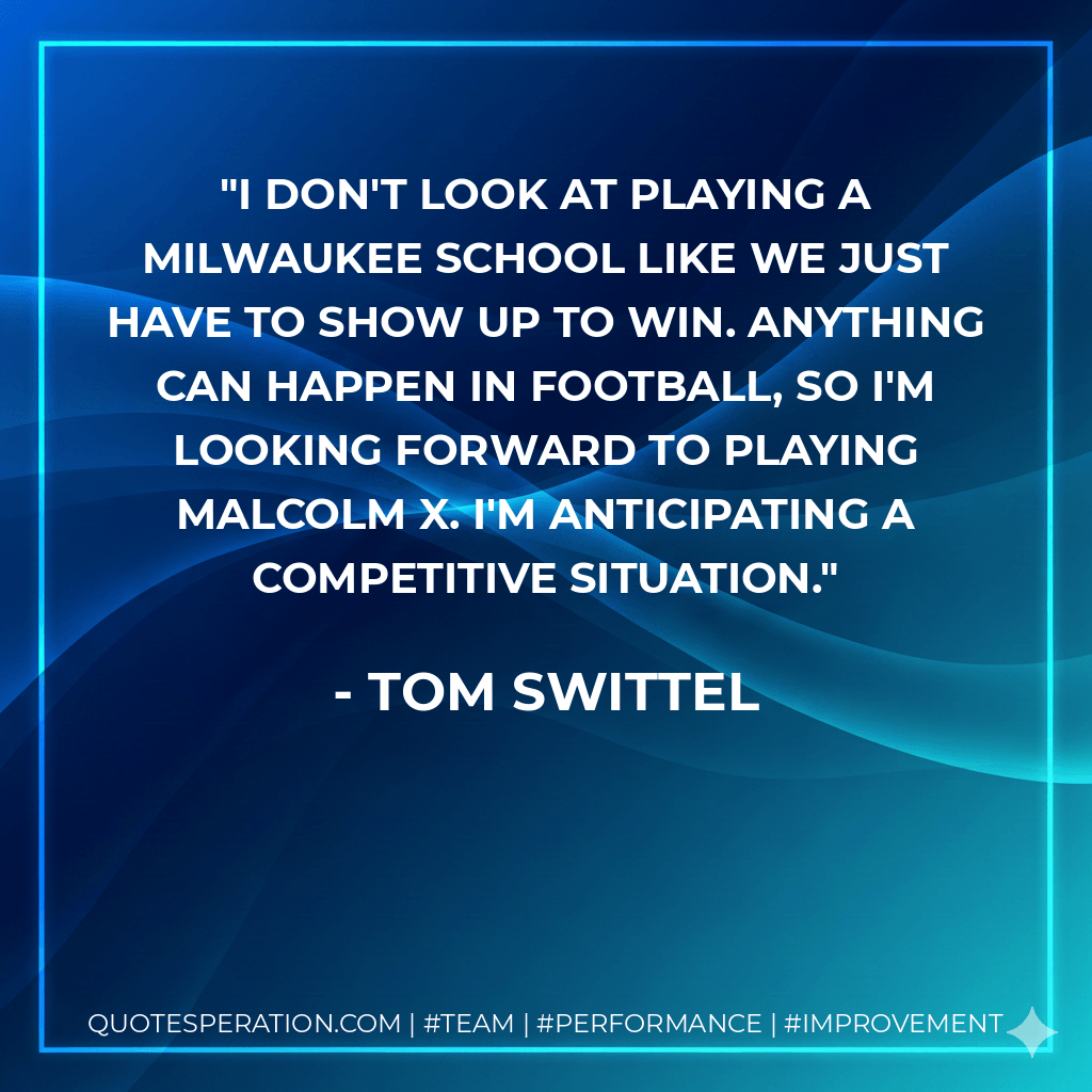 I don't look at playing a Milwaukee school like we just have to show up to win. Anything can happen in football, so I'm looking forward to playing Malcolm X. I'm anticipating a competitive situation. - Tom Swittel