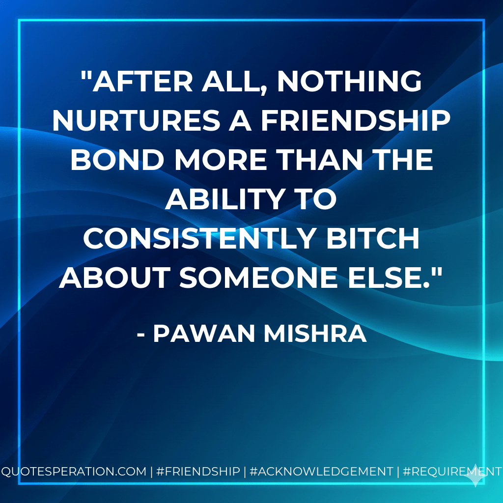 After all, nothing nurtures a friendship bond more than the ability to consistently bitch about someone else. - Pawan Mishra
