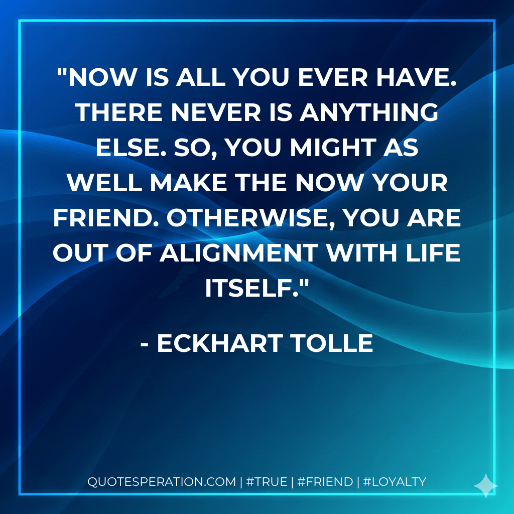 Now is all you ever have. There never is anything else. So, you might as well make the now your friend. Otherwise, you are out of alignment with life itself. - Eckhart Tolle