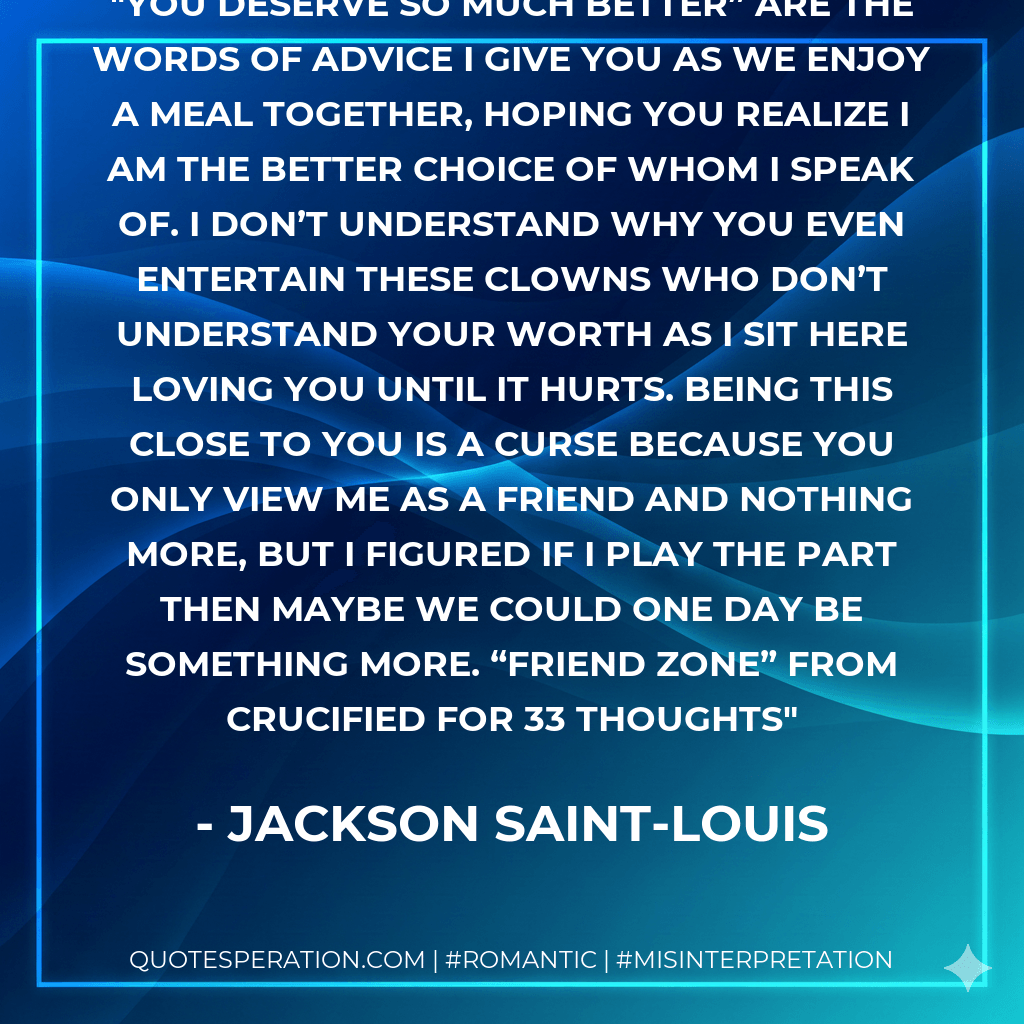 You deserve so much better” are the words of advice I give you as we enjoy a meal together, hoping you realize I am the better choice of whom I speak of. I don’t understand why you even entertain these clowns who don’t understand your worth as I sit here loving you until it hurts. Being this close to you is a curse because you only view me as a friend and nothing more, but I figured if I play the part then maybe we could one day be something more. “Friend Zone” from Crucified for 33 Thoughts - Jackson Saint-Louis