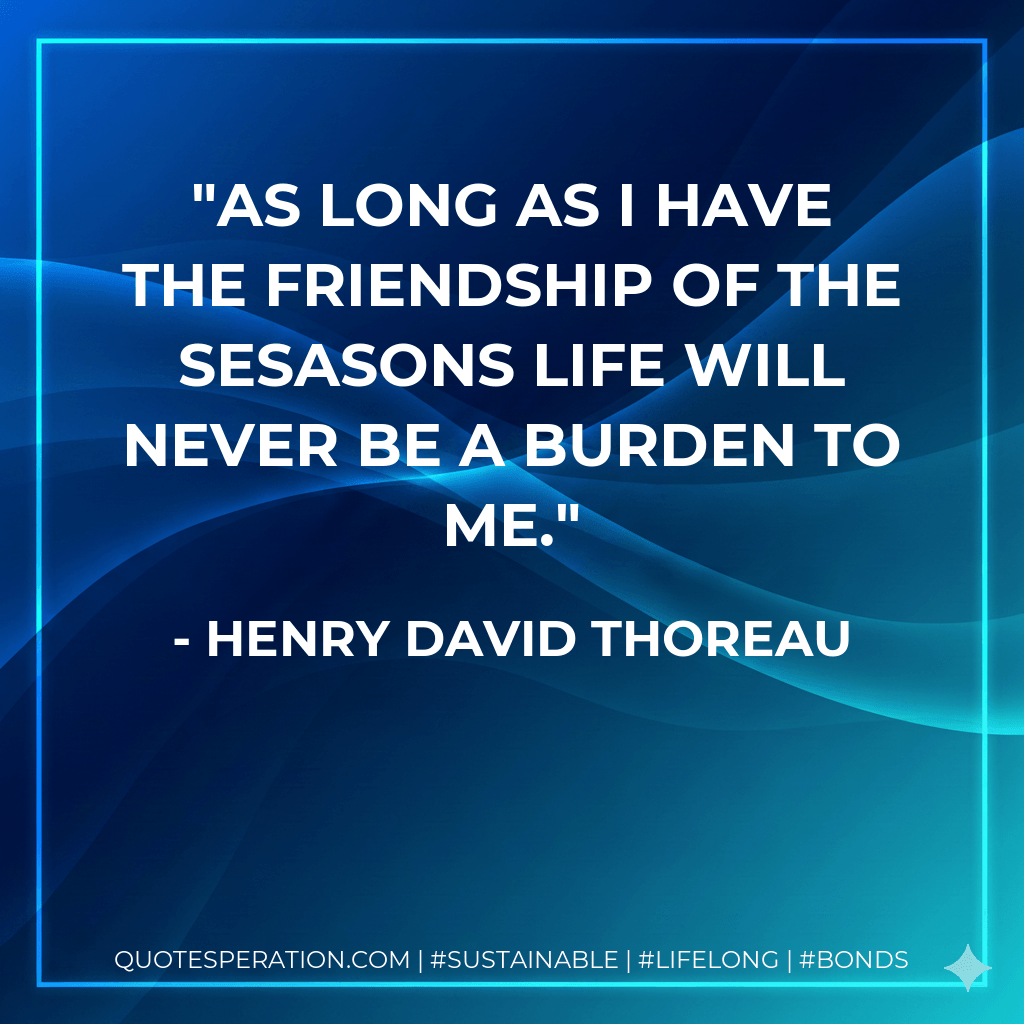 As long as I have the friendship of the sesasons life will never be a burden to me. - Henry David Thoreau