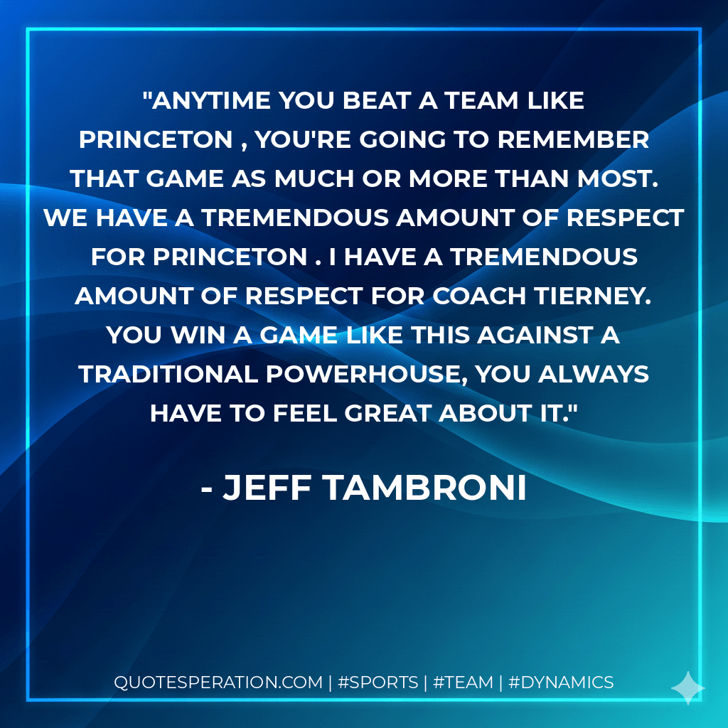 Anytime you beat a team like Princeton , you're going to remember that game as much or more than most. We have a tremendous amount of respect for Princeton . I have a tremendous amount of respect for Coach Tierney. You win a game like this against a traditional powerhouse, you always have to feel great about it. - Jeff Tambroni