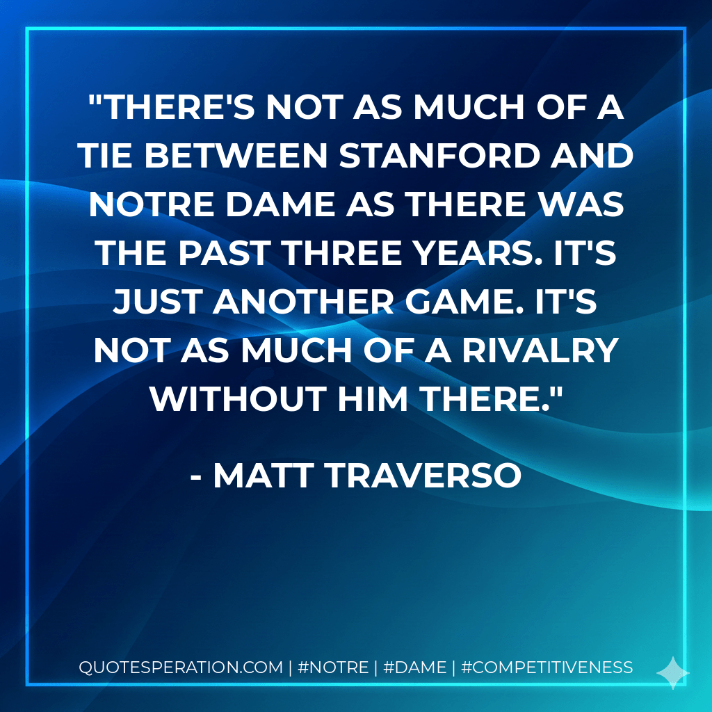 There's not as much of a tie between Stanford and Notre Dame as there was the past three years. It's just another game. It's not as much of a rivalry without him there. - Matt Traverso