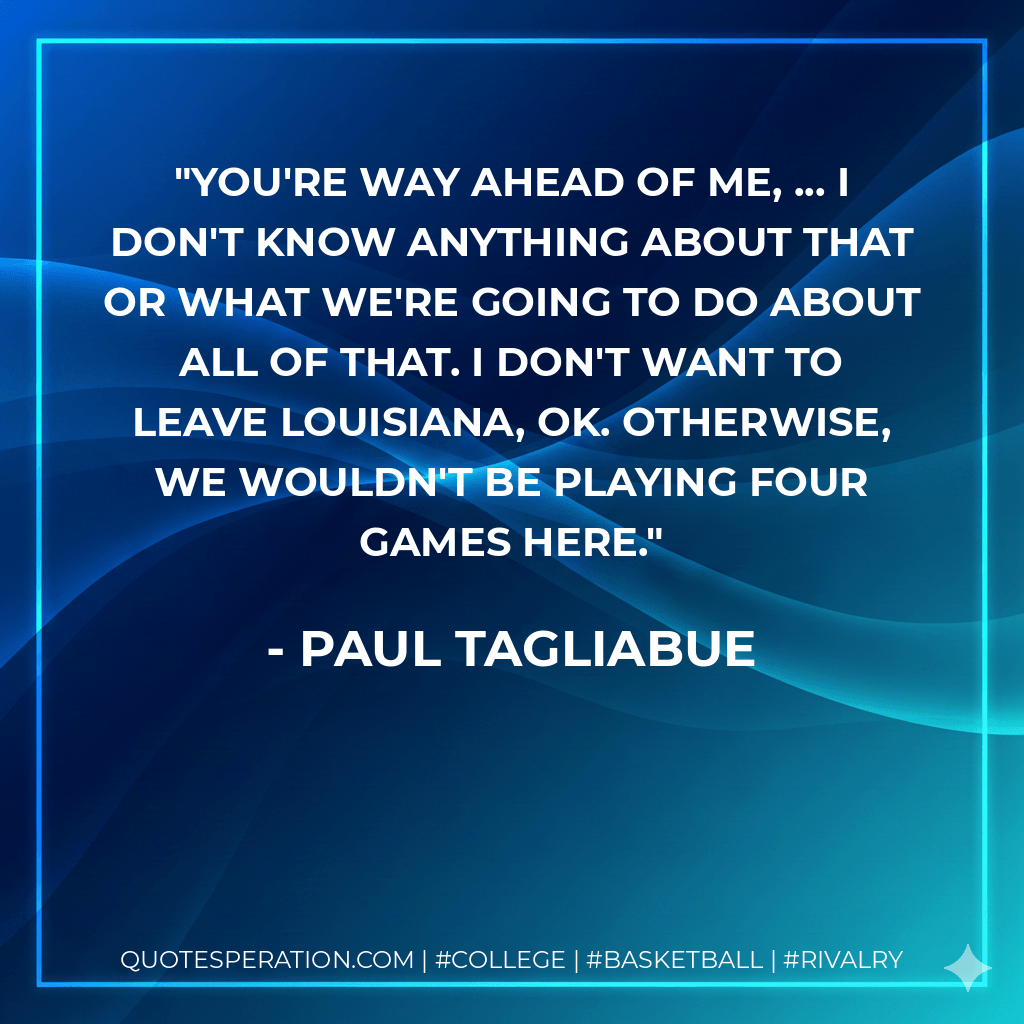 You're way ahead of me, ... I don't know anything about that or what we're going to do about all of that. I don't want to leave Louisiana, OK. Otherwise, we wouldn't be playing four games here. - Paul Tagliabue