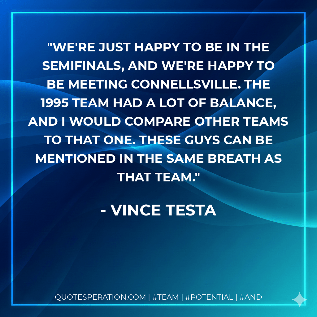 We're just happy to be in the semifinals, and we're happy to be meeting Connellsville. The 1995 team had a lot of balance, and I would compare other teams to that one. These guys can be mentioned in the same breath as that team. - Vince Testa