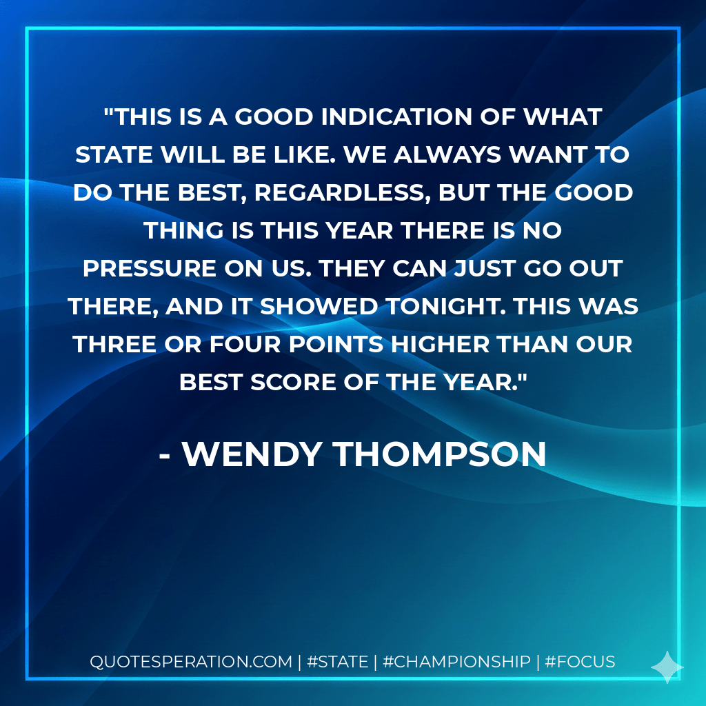 This is a good indication of what state will be like. We always want to do the best, regardless, but the good thing is this year there is no pressure on us. They can just go out there, and it showed tonight. This was three or four points higher than our best score of the year. - Wendy Thompson