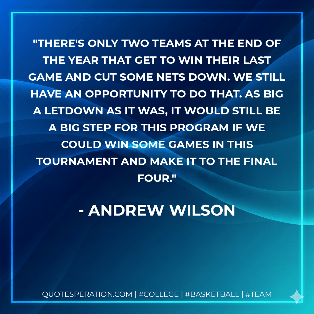 There's only two teams at the end of the year that get to win their last game and cut some nets down. We still have an opportunity to do that. As big a letdown as it was, it would still be a big step for this program if we could win some games in this tournament and make it to the final four. - Andrew Wilson