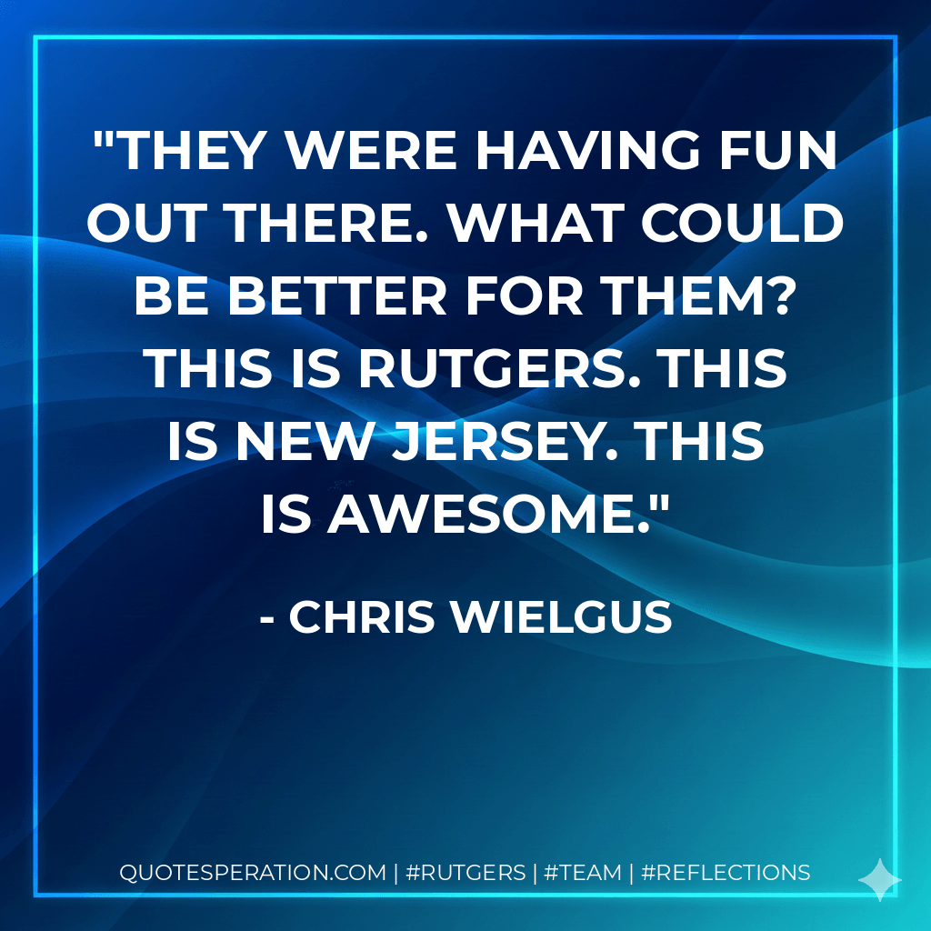 They were having fun out there. What could be better for them? This is Rutgers. This is New Jersey. This is awesome. - Chris Wielgus