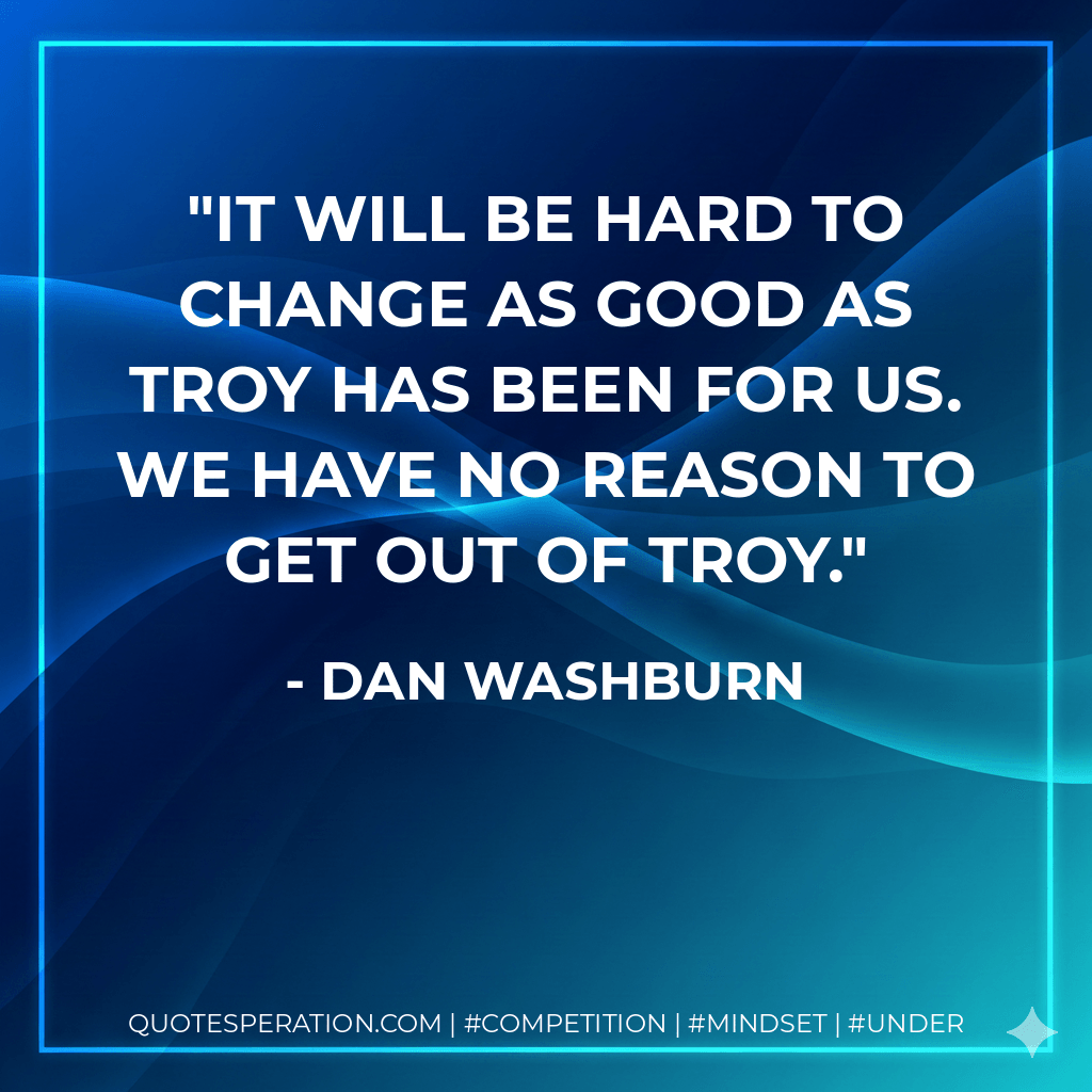 It will be hard to change as good as Troy has been for us. We have no reason to get out of Troy. - Dan Washburn