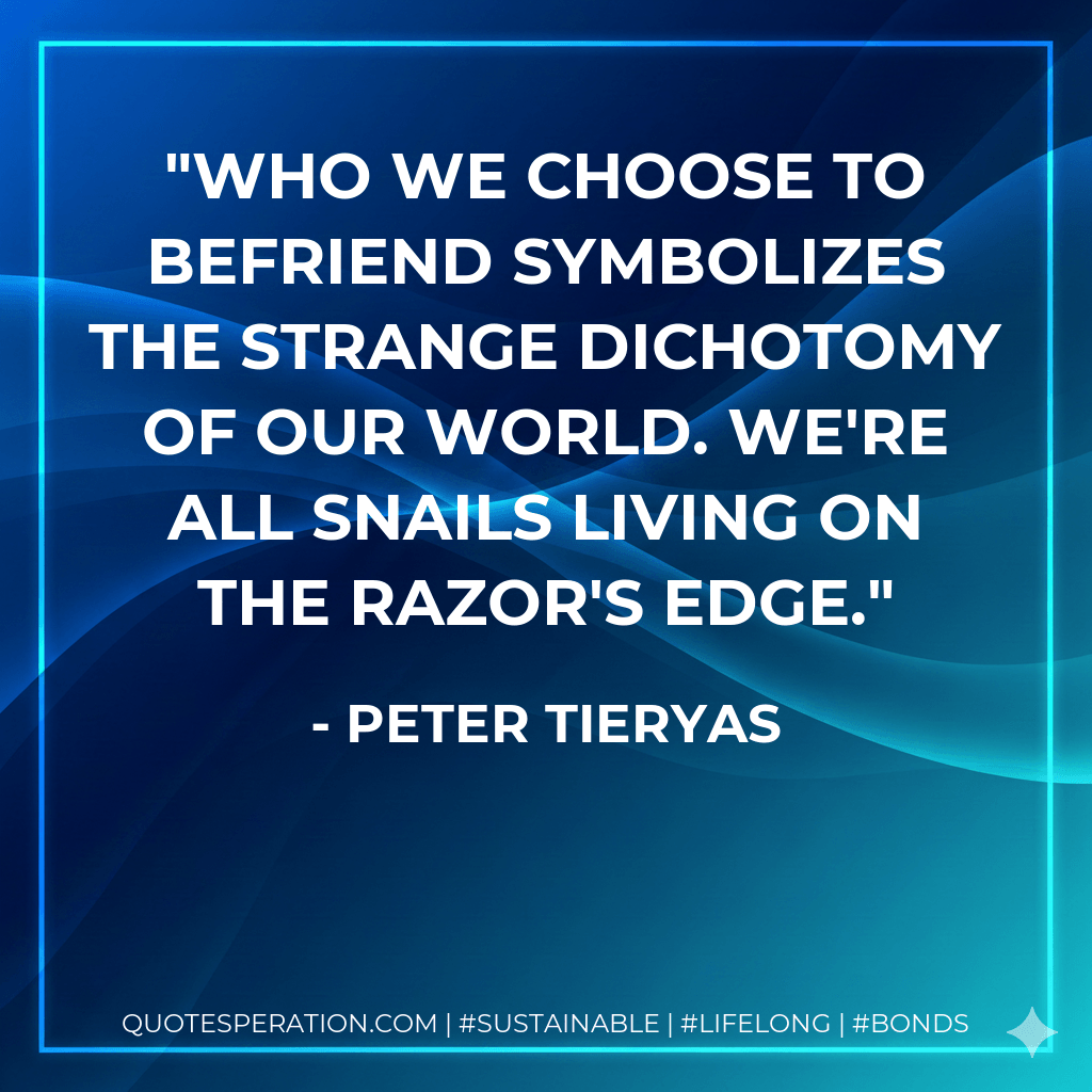 Who we choose to befriend symbolizes the strange dichotomy of our world. We're all snails living on the razor's edge. - Peter Tieryas
