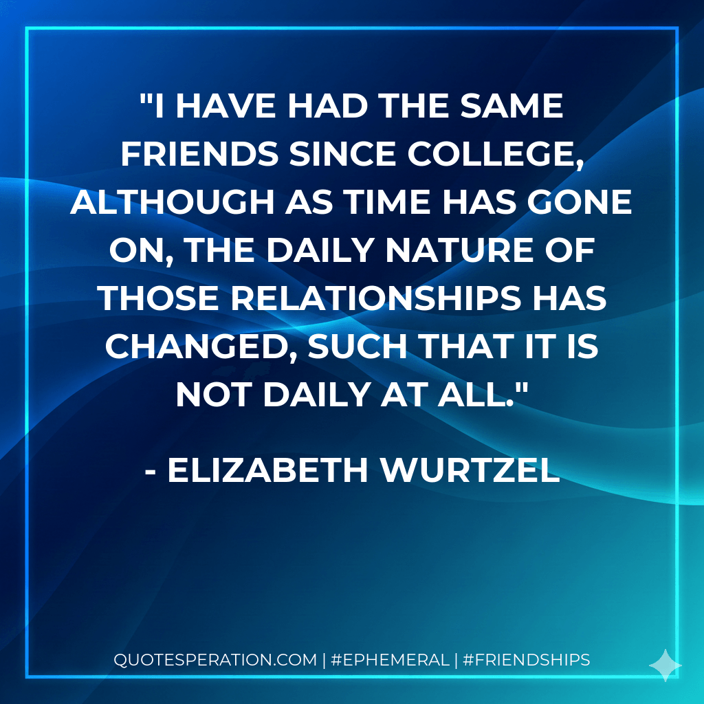 I have had the same friends since college, although as time has gone on, the daily nature of those relationships has changed, such that it is not daily at all. - Elizabeth Wurtzel