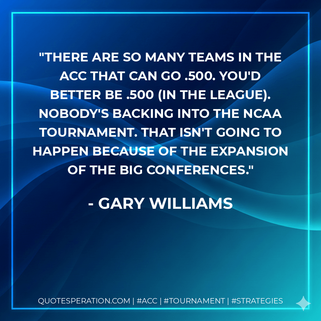 There are so many teams in the ACC that can go .500. You'd better be .500 (in the league). Nobody's backing into the NCAA Tournament. That isn't going to happen because of the expansion of the big conferences. - Gary Williams