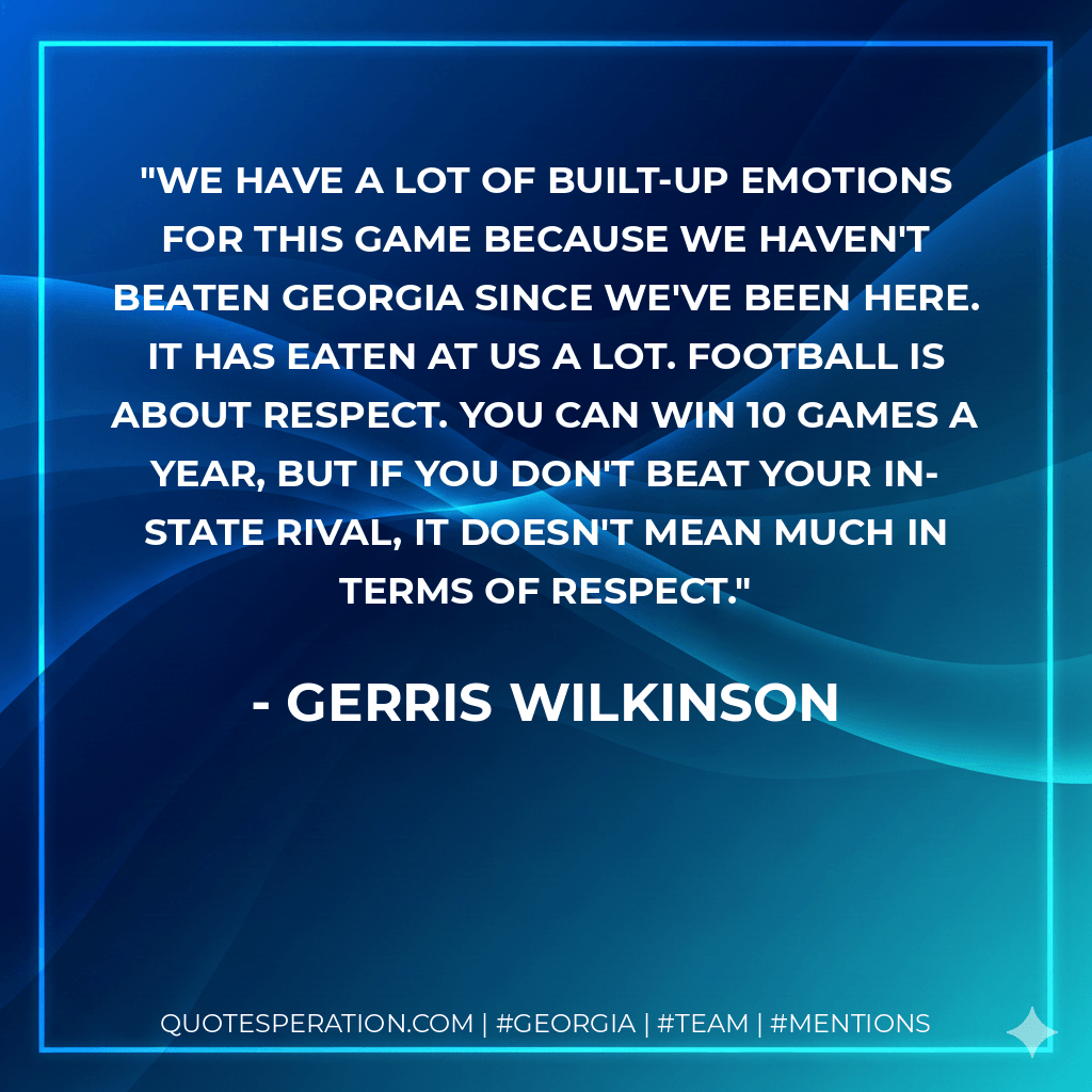 We have a lot of built-up emotions for this game because we haven't beaten Georgia since we've been here. It has eaten at us a lot. Football is about respect. You can win 10 games a year, but if you don't beat your in-state rival, it doesn't mean much in terms of respect. - Gerris Wilkinson
