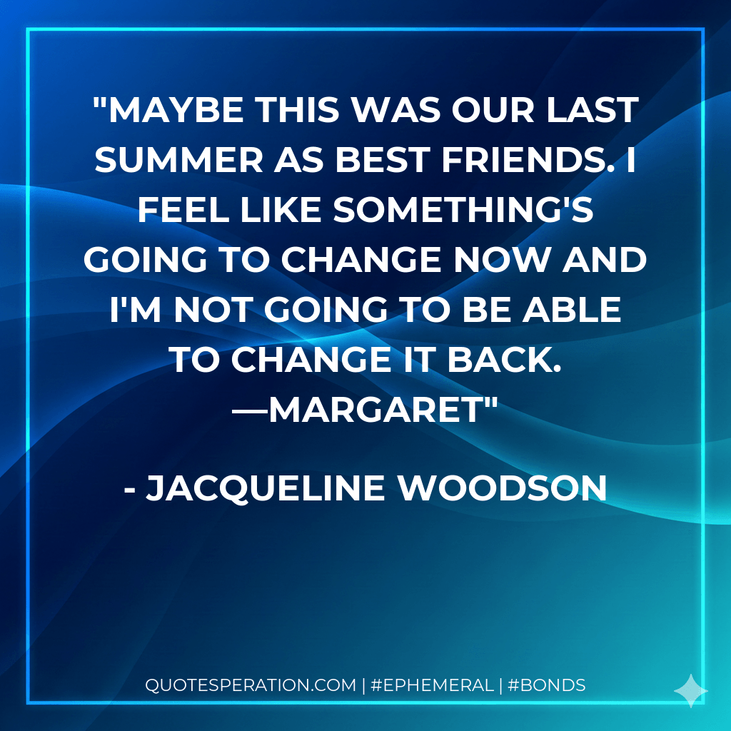 Maybe this was our last summer as best friends. I feel like something's going to change now and I'm not going to be able to change it back. —Margaret - Jacqueline Woodson