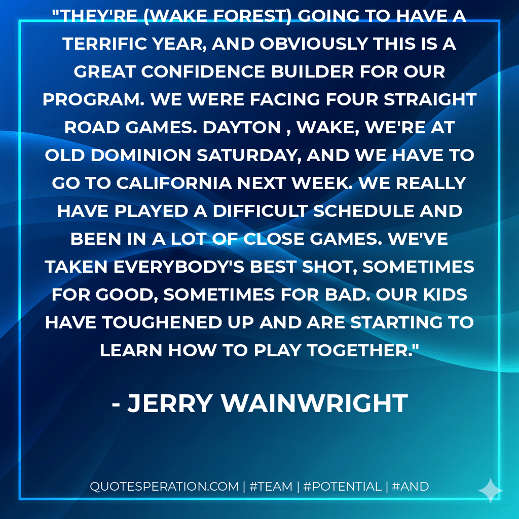They're (Wake Forest) going to have a terrific year, and obviously this is a great confidence builder for our program. We were facing four straight road games. Dayton , Wake, we're at Old Dominion Saturday, and we have to go to California next week. We really have played a difficult schedule and been in a lot of close games. We've taken everybody's best shot, sometimes for good, sometimes for bad. Our kids have toughened up and are starting to learn how to play together. - Jerry Wainwright