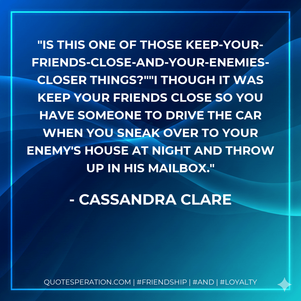 Is this one of those keep-your-friends-close-and-your-enemies-closer things?""I though it was keep your friends close so you have someone to drive the car when you sneak over to your enemy's house at night and throw up in his mailbox. - Cassandra Clare