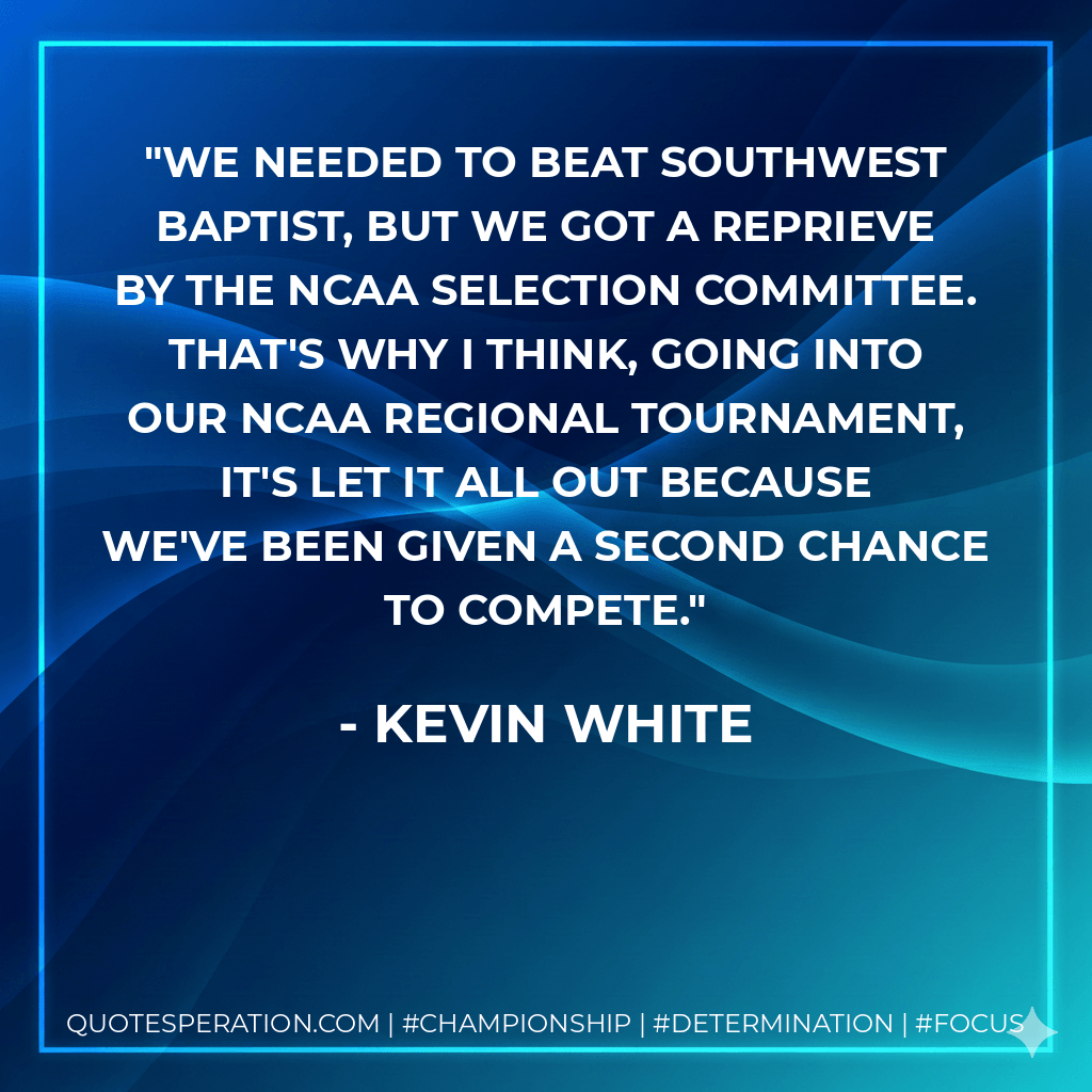 We needed to beat Southwest Baptist, but we got a reprieve by the NCAA selection committee. That's why I think, going into our NCAA regional tournament, it's let it all out because we've been given a second chance to compete. - Kevin White