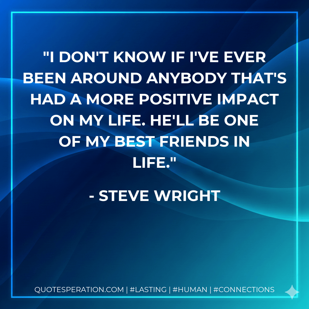 I don't know if I've ever been around anybody that's had a more positive impact on my life. He'll be one of my best friends in life. - Steve Wright