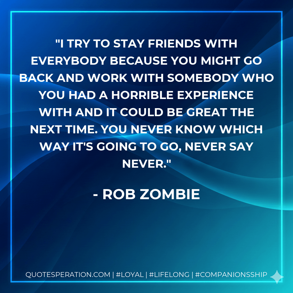 I try to stay friends with everybody because you might go back and work with somebody who you had a horrible experience with and it could be great the next time. You never know which way it's going to go, never say never. - Rob Zombie
