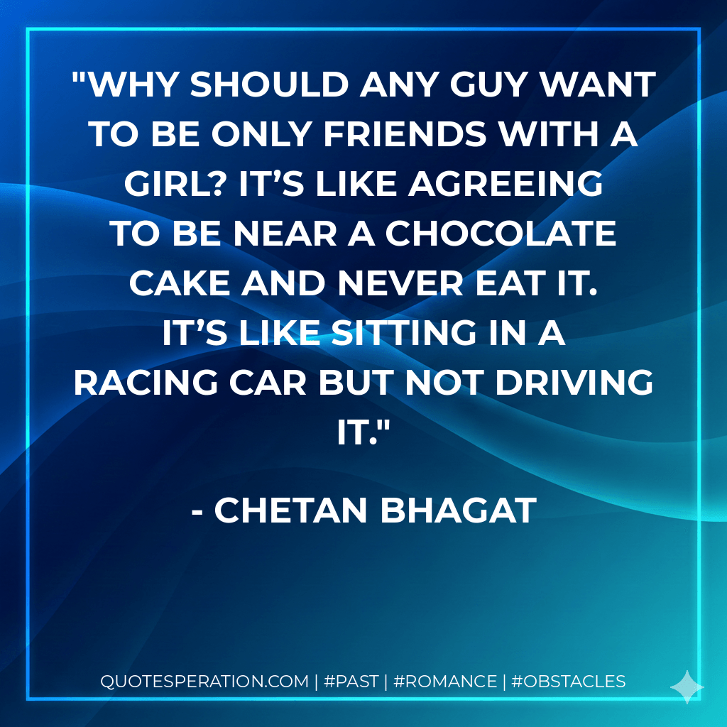 Why should any guy want to be only friends with a girl? It’s like agreeing to be near a chocolate cake and never eat it. It’s like sitting in a racing car but not driving it. - Chetan Bhagat