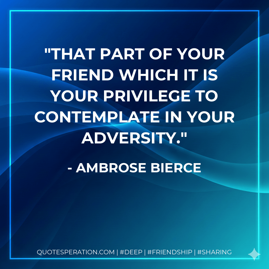 That part of your friend which it is your privilege to contemplate in your adversity. - Ambrose Bierce