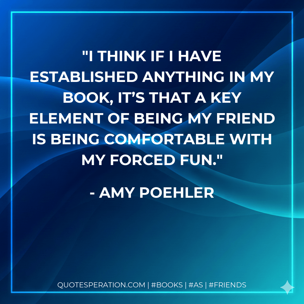 I think if I have established anything in my book, it’s that a key element of being my friend is being comfortable with my forced fun. - Amy Poehler