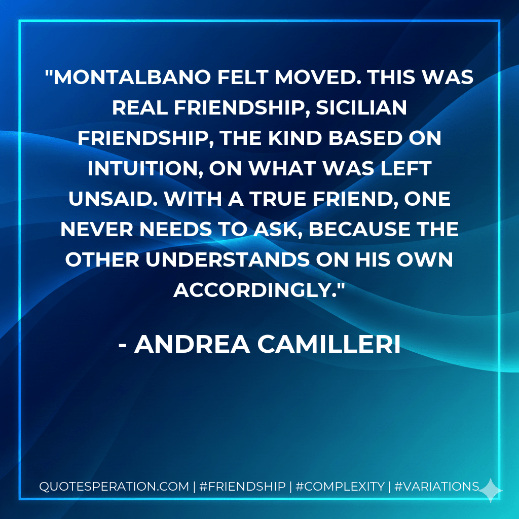 Montalbano felt moved. This was real friendship, Sicilian friendship, the kind based on intuition, on what was left unsaid. With a true friend, one never needs to ask, because the other understands on his own accordingly. - Andrea Camilleri