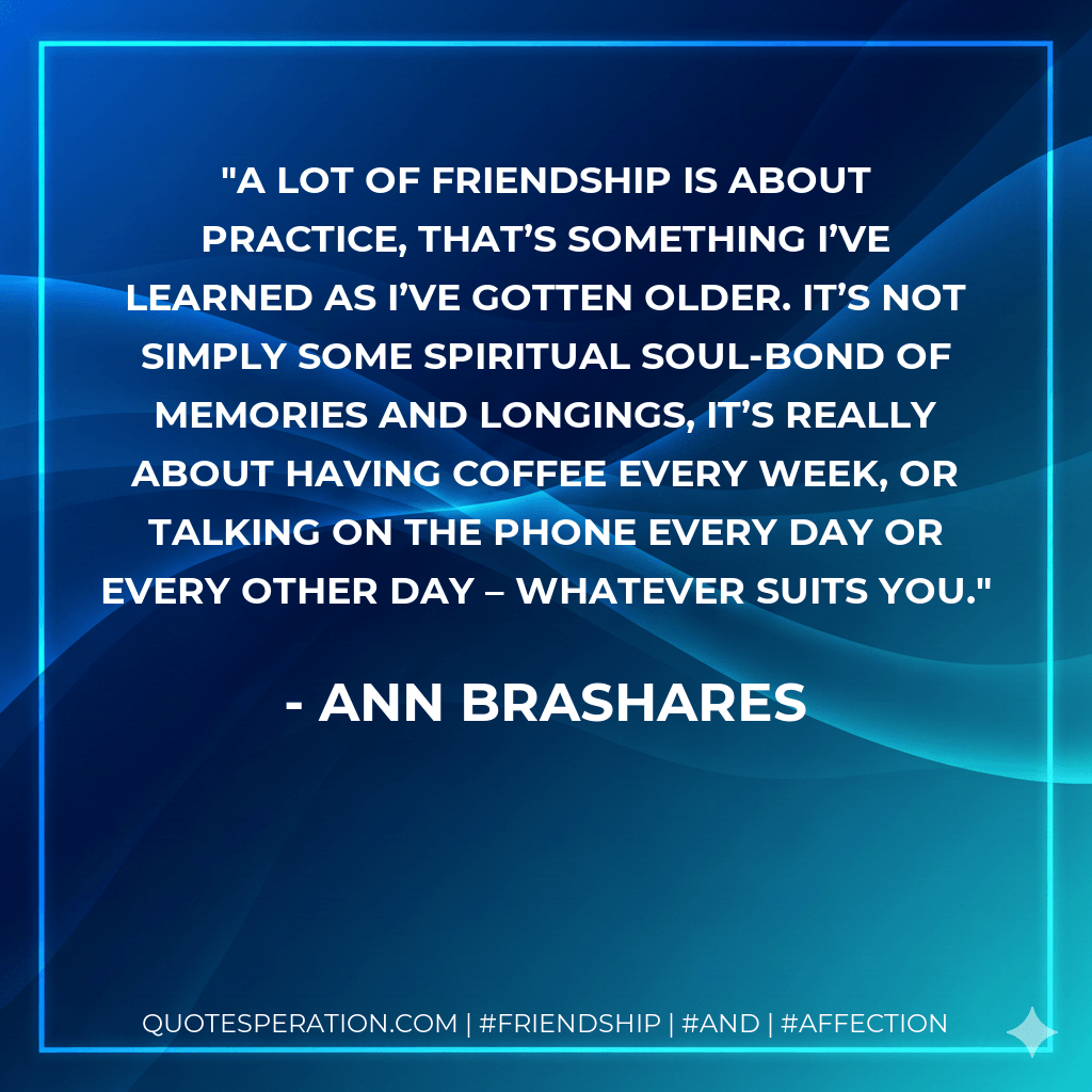 A lot of friendship is about practice, that’s something I’ve learned as I’ve gotten older. It’s not simply some spiritual soul-bond of memories and longings, it’s really about having coffee every week, or talking on the phone every day or every other day – whatever suits you. - Ann Brashares