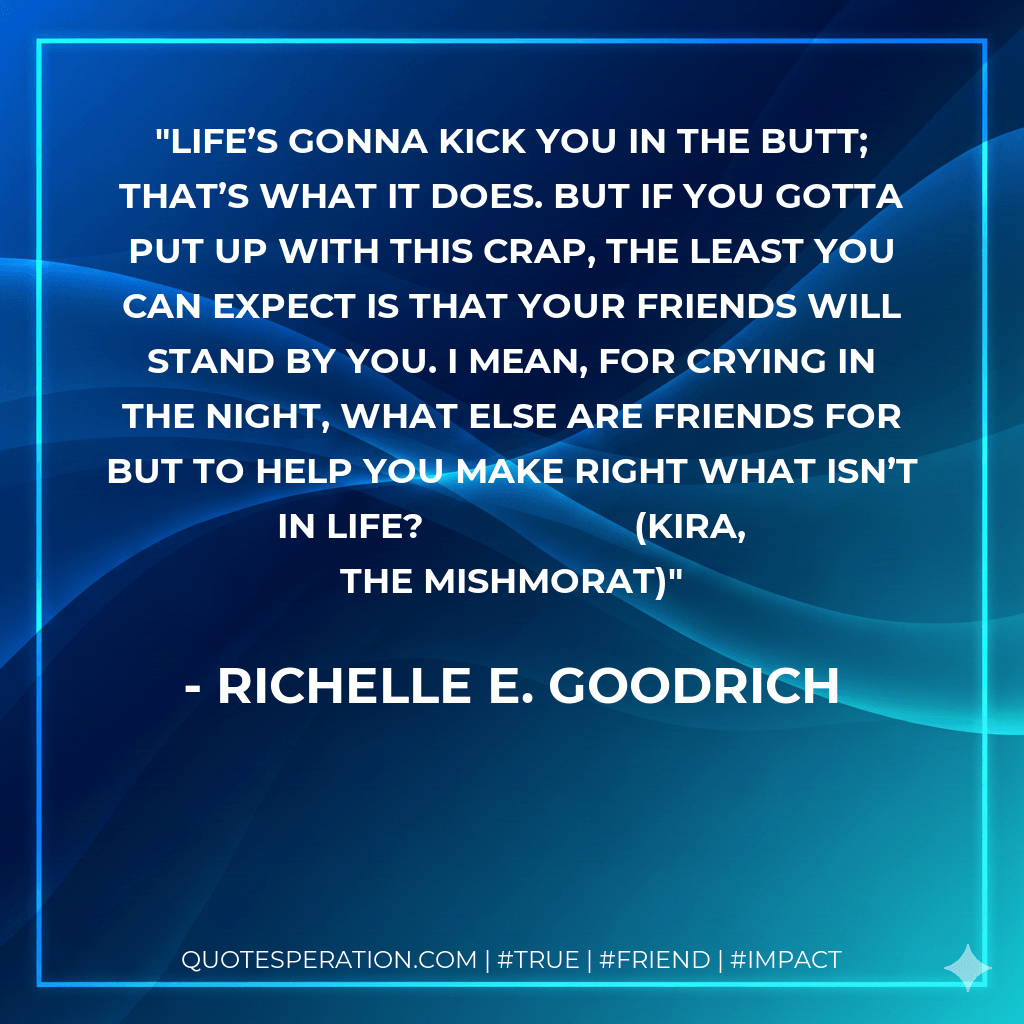 Life’s gonna kick you in the butt; that’s what it does. But if you gotta put up with this crap, the least you can expect is that your friends will stand by you. I mean, for crying in the night, what else are friends for but to help you make right what isn’t in life?			(Kira, The Mishmorat) - Richelle E. Goodrich