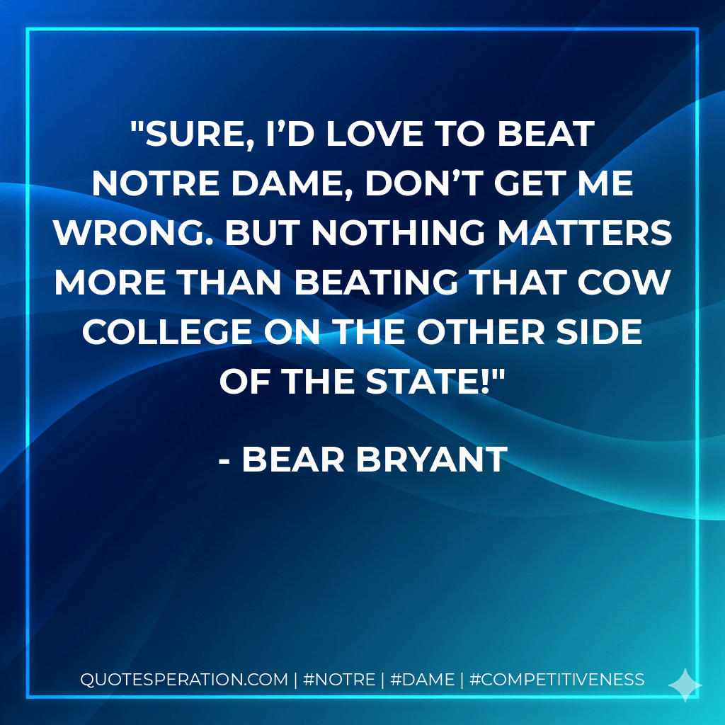 Sure, I’d love to beat Notre Dame, don’t get me wrong. But nothing matters more than beating that cow college on the other side of the state! - Bear Bryant