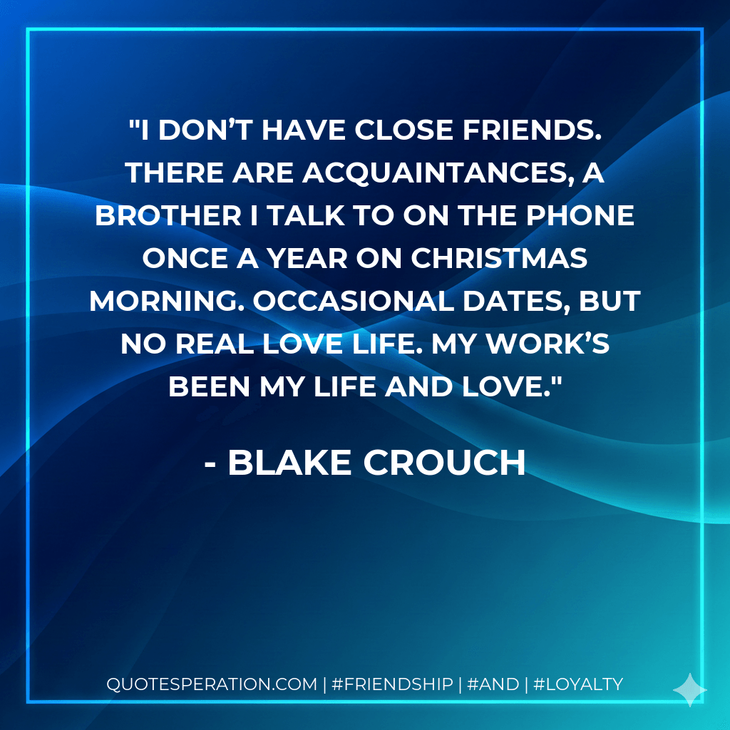 I don’t have close friends. There are acquaintances, a brother I talk to on the phone once a year on Christmas morning. Occasional dates, but no real love life. My work’s been my life and love. - Blake Crouch