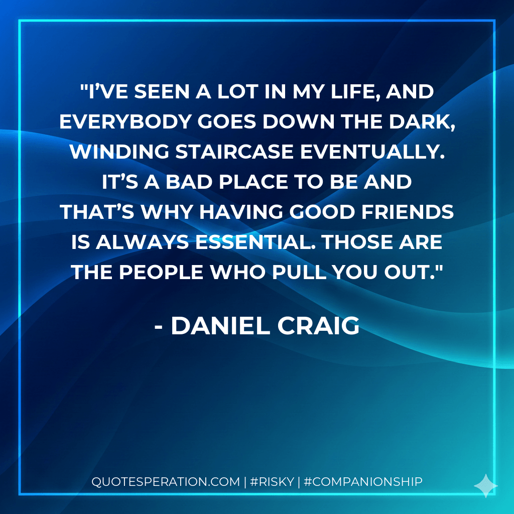 I’ve seen a lot in my life, and everybody goes down the dark, winding staircase eventually. It’s a bad place to be and that’s why having good friends is always essential. Those are the people who pull you out. - Daniel Craig