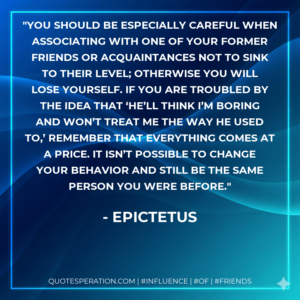 You should be especially careful when associating with one of your former friends or acquaintances not to sink to their level; otherwise you will lose yourself. If you are troubled by the idea that ‘He’ll think I’m boring and won’t treat me the way he used to,’ remember that everything comes at a price. It isn’t possible to change your behavior and still be the same person you were before. - Epictetus