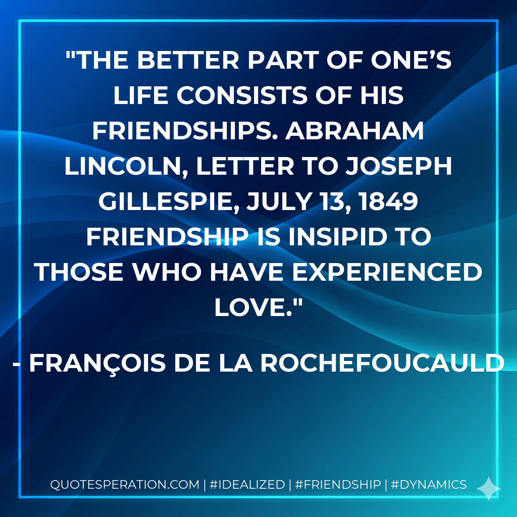 The better part of one’s life consists of his friendships. ABRAHAM LINCOLN, letter to Joseph Gillespie, July 13, 1849 Friendship is insipid to those who have experienced love. - François de La Rochefoucauld