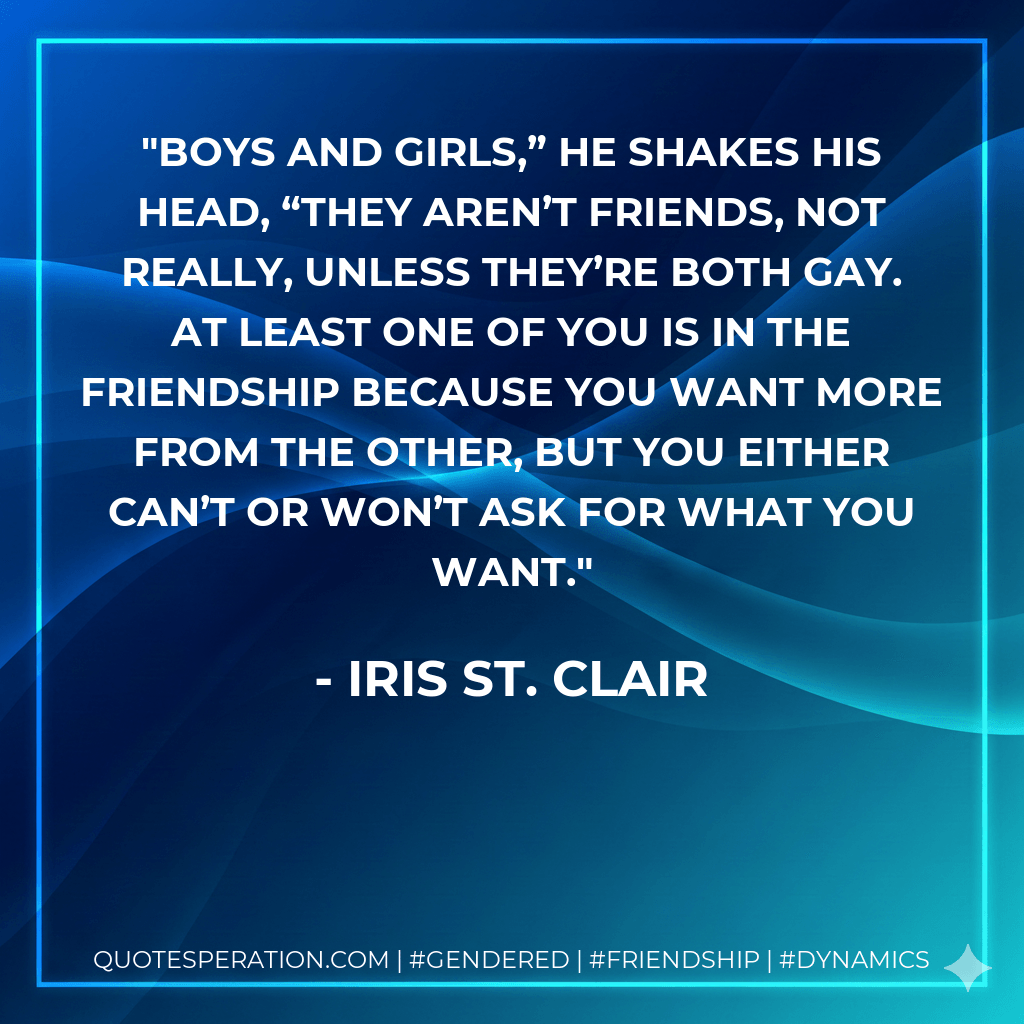 Boys and girls,” he shakes his head, “they aren’t friends, not really, unless they’re both gay. At least one of you is in the friendship because you want more from the other, but you either can’t or won’t ask for what you want. - Iris St. Clair