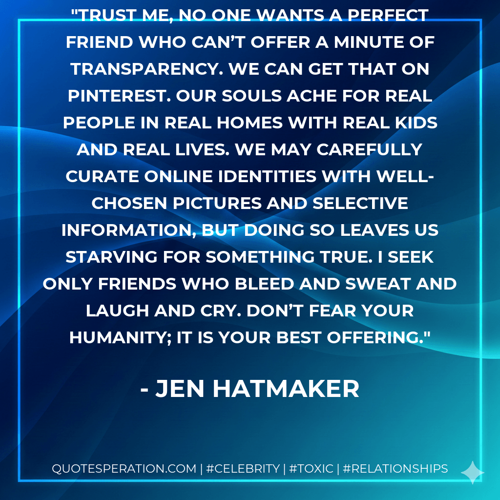 Trust me, no one wants a perfect friend who can’t offer a minute of transparency. We can get that on Pinterest. Our souls ache for real people in real homes with real kids and real lives. We may carefully curate online identities with well-chosen pictures and selective information, but doing so leaves us starving for something true. I seek only friends who bleed and sweat and laugh and cry. Don’t fear your humanity; it is your best offering. - Jen Hatmaker