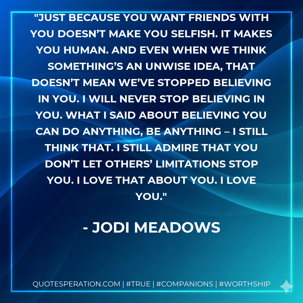 Just because you want friends with you doesn’t make you selfish. It makes you human. And even when we think something’s an unwise idea, that doesn’t mean we’ve stopped believing in you. I will never stop believing in you. What I said about believing you can do anything, be anything – I still think that. I still admire that you don’t let others’ limitations stop you. I love that about you. I love you. - Jodi Meadows