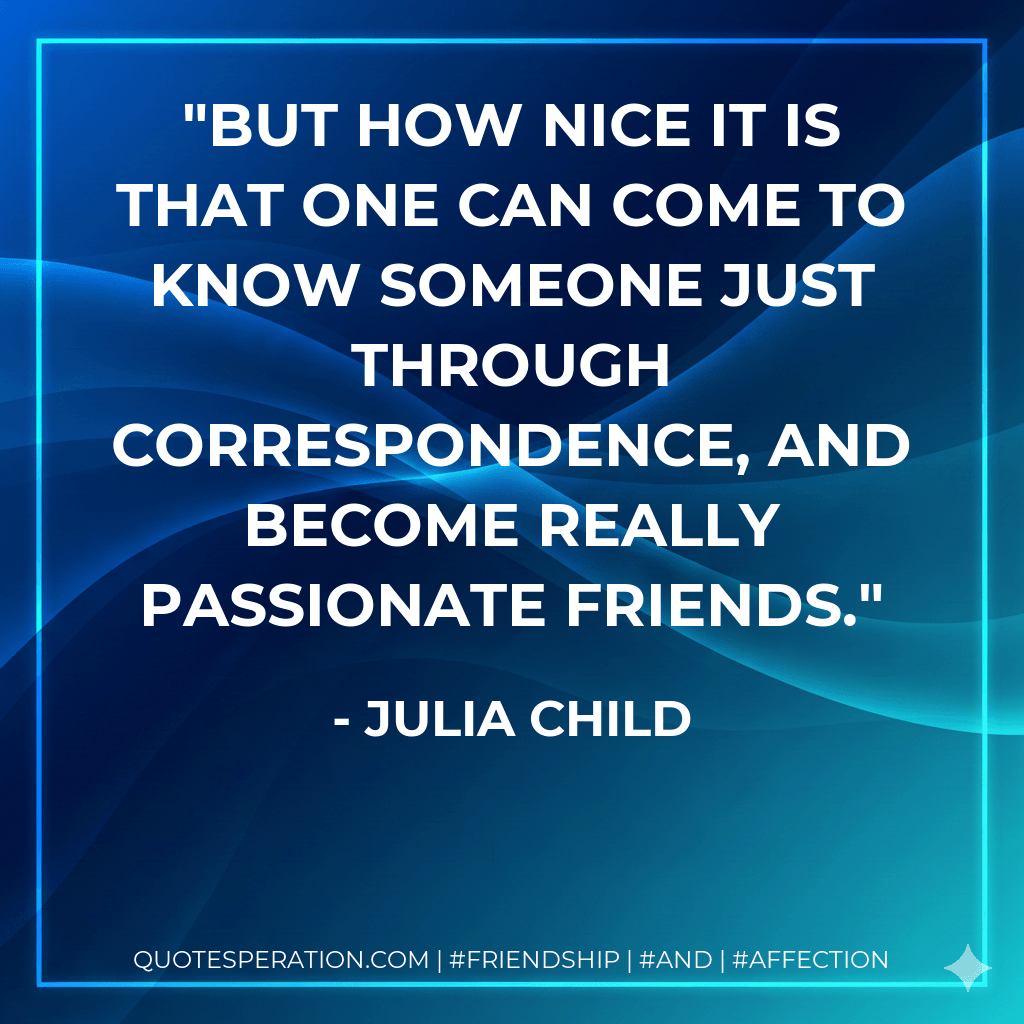 But how nice it is that one can come to know someone just through correspondence, and become really passionate friends. - Julia Child