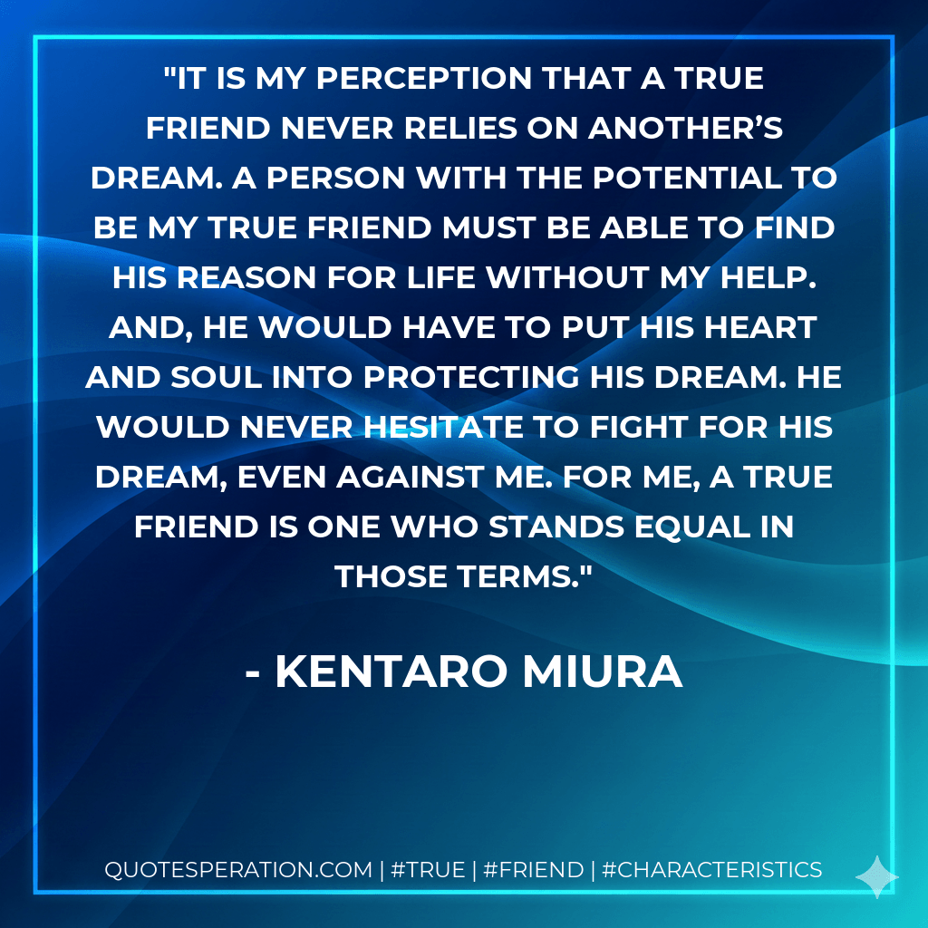 It is my perception that a true friend never relies on another’s dream. A person with the potential to be my true friend must be able to find his reason for life without my help. And, he would have to put his heart and soul into protecting his dream. He would never hesitate to fight for his dream, even against me. For me, a true friend is one who stands equal in those terms. - Kentaro Miura