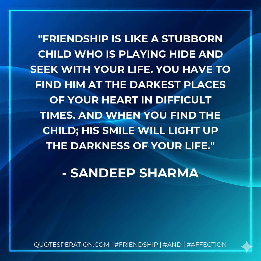 Friendship is like a stubborn child who is playing hide and seek with your life. You have to find him at the darkest places of your heart in difficult times. And when you find the child; his smile will light up the darkness of your life. - Sandeep Sharma