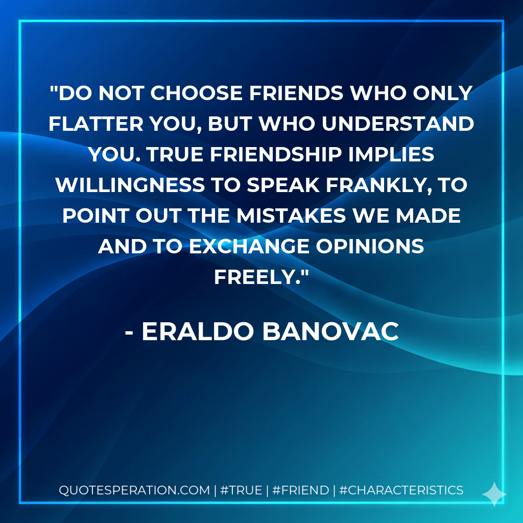 Do not choose friends who only flatter you, but who understand you. True friendship implies willingness to speak frankly, to point out the mistakes we made and to exchange opinions freely. - Eraldo Banovac