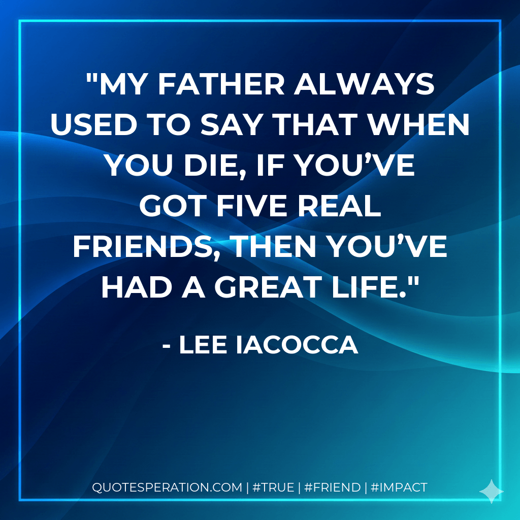 My father always used to say that when you die, if you’ve got five real friends, then you’ve had a great life. - Lee Iacocca