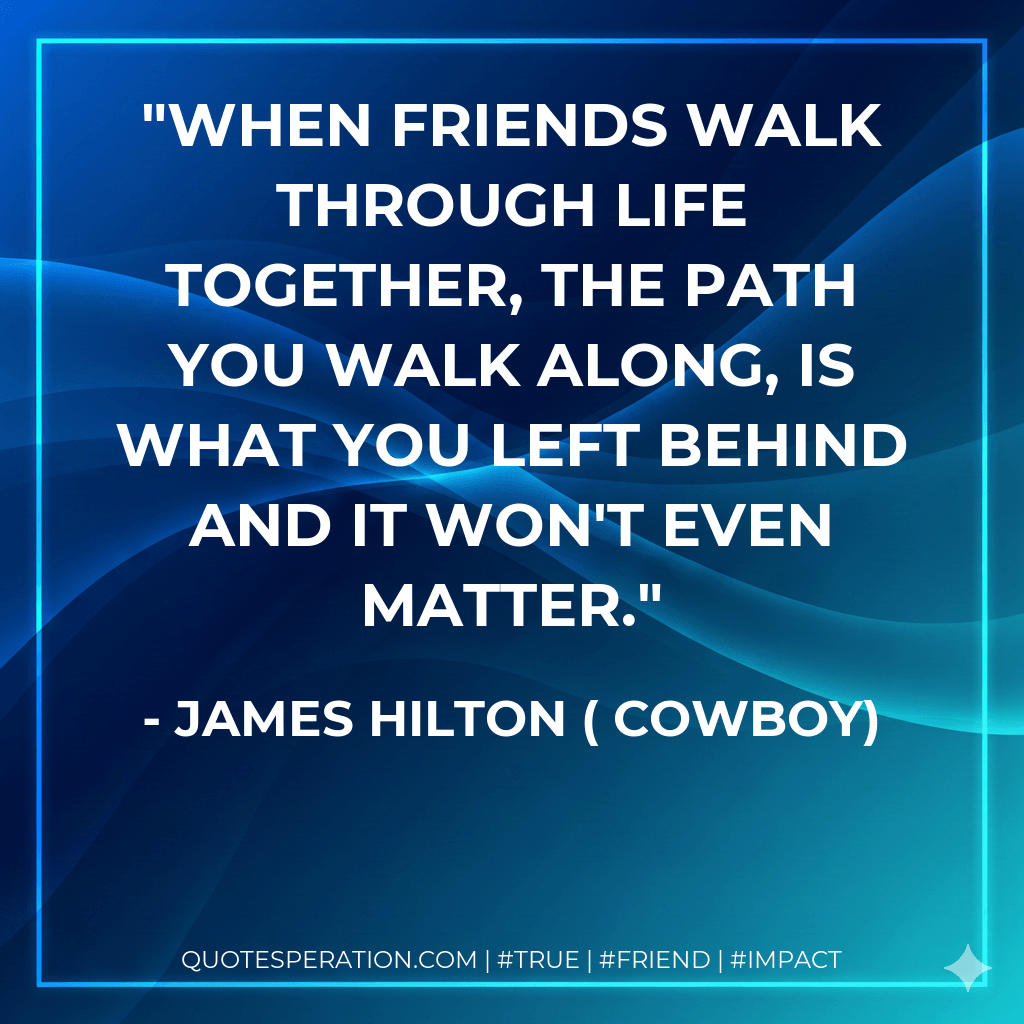 When friends walk through life together, the path you walk along, is what you left behind and it won't even matter. - James Hilton ( Cowboy)