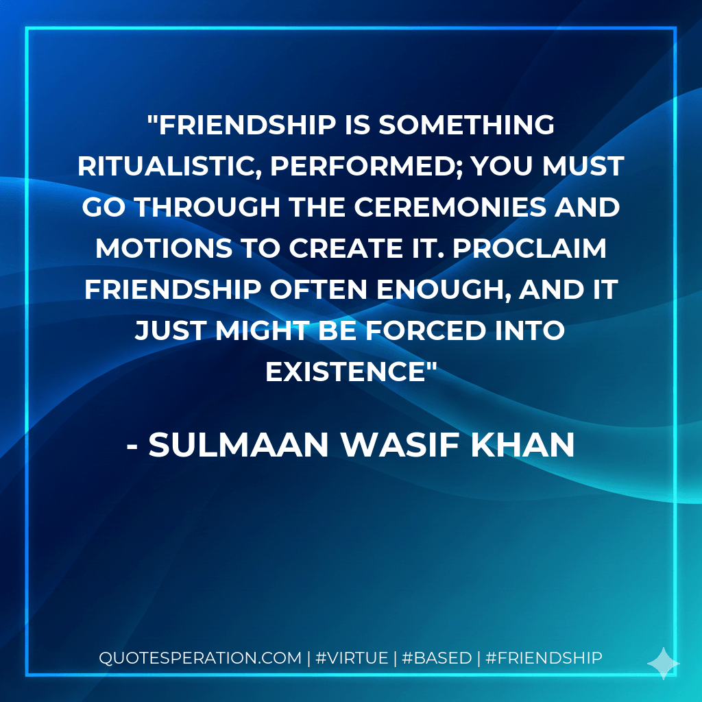 Friendship is something ritualistic, performed; you must go through the ceremonies and motions to create it. Proclaim friendship often enough, and it just might be forced into existence - Sulmaan Wasif Khan