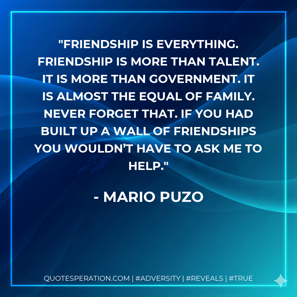 Friendship is everything. Friendship is more than talent. It is more than government. It is almost the equal of family. Never forget that. If you had built up a wall of friendships you wouldn’t have to ask me to help. - Mario Puzo