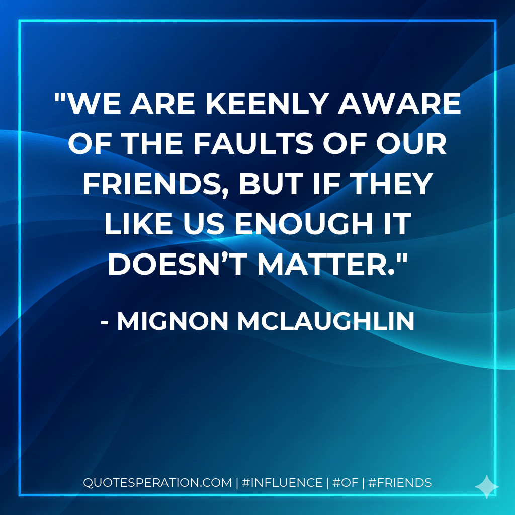We are keenly aware of the faults of our friends, but if they like us enough it doesn’t matter. - Mignon McLaughlin